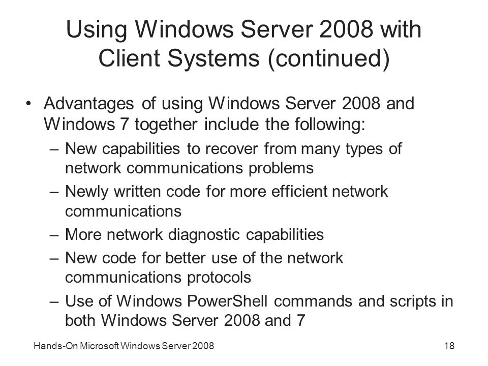 Hands-On Microsoft Windows Server Using Windows Server 2008 with Client Systems (continued) Advantages of using Windows Server 2008 and Windows 7 together include the following: –New capabilities to recover from many types of network communications problems –Newly written code for more efficient network communications –More network diagnostic capabilities –New code for better use of the network communications protocols –Use of Windows PowerShell commands and scripts in both Windows Server 2008 and 7