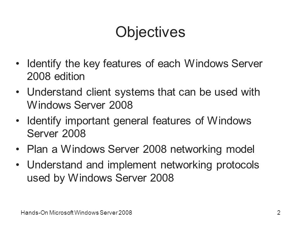 Hands-On Microsoft Windows Server Objectives Identify the key features of each Windows Server 2008 edition Understand client systems that can be used with Windows Server 2008 Identify important general features of Windows Server 2008 Plan a Windows Server 2008 networking model Understand and implement networking protocols used by Windows Server 2008