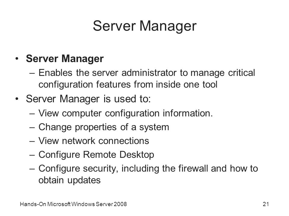 Hands-On Microsoft Windows Server Server Manager –Enables the server administrator to manage critical configuration features from inside one tool Server Manager is used to: –View computer configuration information.