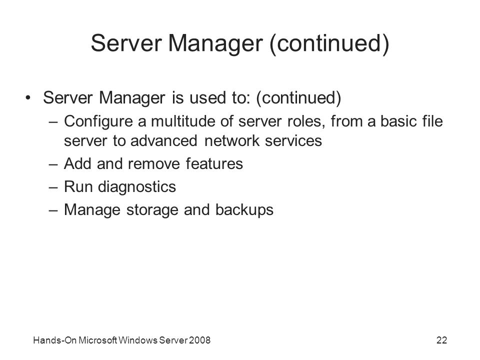 Hands-On Microsoft Windows Server Server Manager (continued) Server Manager is used to: (continued) –Configure a multitude of server roles, from a basic file server to advanced network services –Add and remove features –Run diagnostics –Manage storage and backups