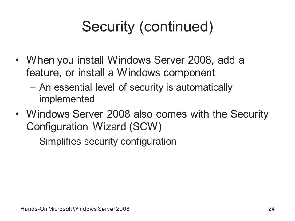 Hands-On Microsoft Windows Server Security (continued) When you install Windows Server 2008, add a feature, or install a Windows component –An essential level of security is automatically implemented Windows Server 2008 also comes with the Security Configuration Wizard (SCW) –Simplifies security configuration
