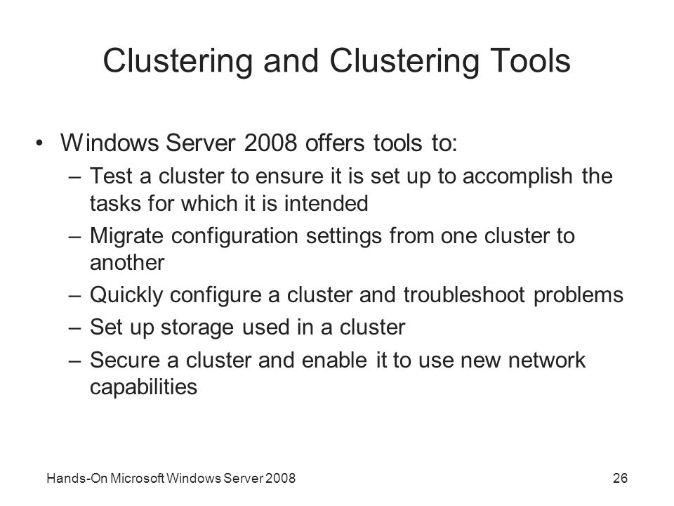 Hands-On Microsoft Windows Server Clustering and Clustering Tools Windows Server 2008 offers tools to: –Test a cluster to ensure it is set up to accomplish the tasks for which it is intended –Migrate configuration settings from one cluster to another –Quickly configure a cluster and troubleshoot problems –Set up storage used in a cluster –Secure a cluster and enable it to use new network capabilities