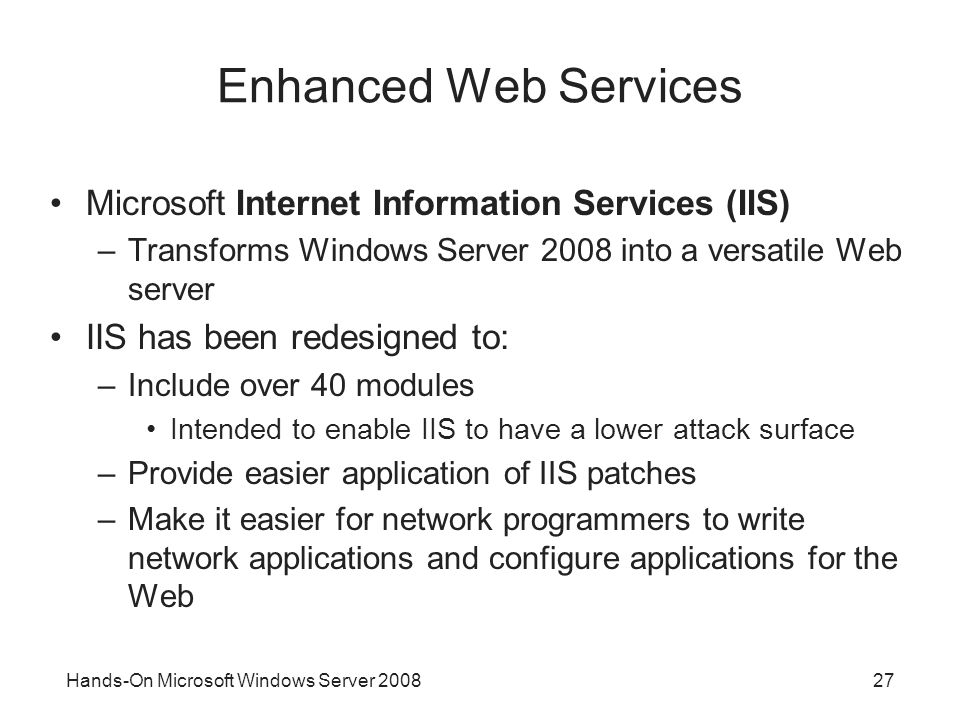 Hands-On Microsoft Windows Server Enhanced Web Services Microsoft Internet Information Services (IIS) –Transforms Windows Server 2008 into a versatile Web server IIS has been redesigned to: –Include over 40 modules Intended to enable IIS to have a lower attack surface –Provide easier application of IIS patches –Make it easier for network programmers to write network applications and configure applications for the Web