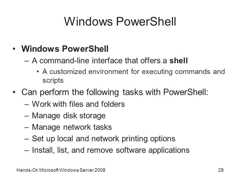 Hands-On Microsoft Windows Server Windows PowerShell –A command-line interface that offers a shell A customized environment for executing commands and scripts Can perform the following tasks with PowerShell: –Work with files and folders –Manage disk storage –Manage network tasks –Set up local and network printing options –Install, list, and remove software applications