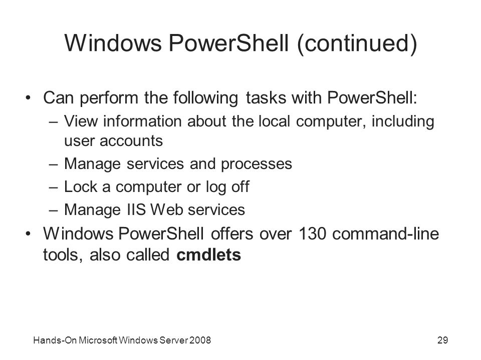 Hands-On Microsoft Windows Server Windows PowerShell (continued) Can perform the following tasks with PowerShell: –View information about the local computer, including user accounts –Manage services and processes –Lock a computer or log off –Manage IIS Web services Windows PowerShell offers over 130 command-line tools, also called cmdlets