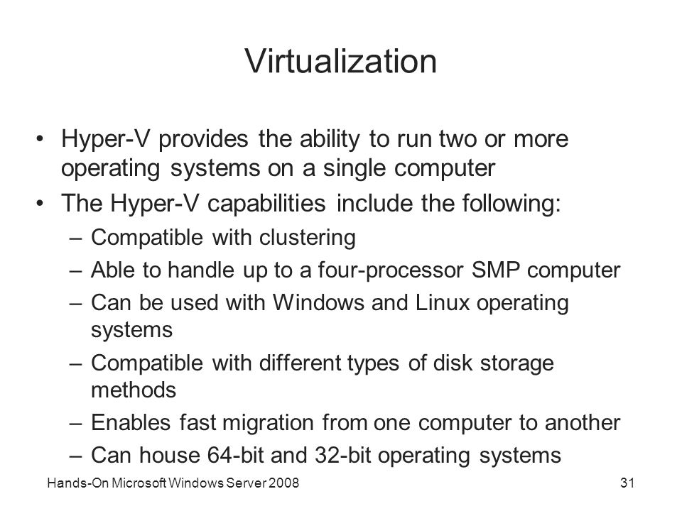 Hands-On Microsoft Windows Server Virtualization Hyper-V provides the ability to run two or more operating systems on a single computer The Hyper-V capabilities include the following: –Compatible with clustering –Able to handle up to a four-processor SMP computer –Can be used with Windows and Linux operating systems –Compatible with different types of disk storage methods –Enables fast migration from one computer to another –Can house 64-bit and 32-bit operating systems