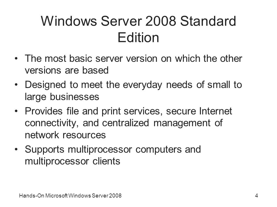 Hands-On Microsoft Windows Server Windows Server 2008 Standard Edition The most basic server version on which the other versions are based Designed to meet the everyday needs of small to large businesses Provides file and print services, secure Internet connectivity, and centralized management of network resources Supports multiprocessor computers and multiprocessor clients