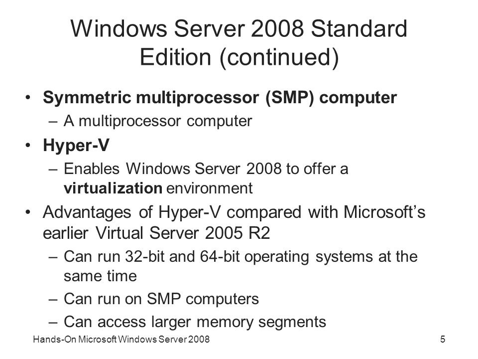 Hands-On Microsoft Windows Server Windows Server 2008 Standard Edition (continued) Symmetric multiprocessor (SMP) computer –A multiprocessor computer Hyper-V –Enables Windows Server 2008 to offer a virtualization environment Advantages of Hyper-V compared with Microsoft’s earlier Virtual Server 2005 R2 –Can run 32-bit and 64-bit operating systems at the same time –Can run on SMP computers –Can access larger memory segments