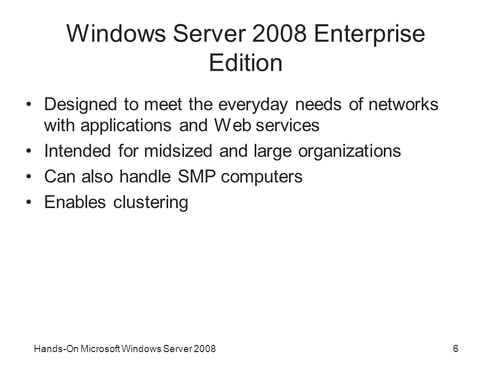 Hands-On Microsoft Windows Server Windows Server 2008 Enterprise Edition Designed to meet the everyday needs of networks with applications and Web services Intended for midsized and large organizations Can also handle SMP computers Enables clustering