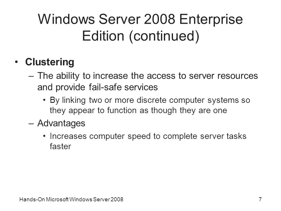 Hands-On Microsoft Windows Server Windows Server 2008 Enterprise Edition (continued) Clustering –The ability to increase the access to server resources and provide fail-safe services By linking two or more discrete computer systems so they appear to function as though they are one –Advantages Increases computer speed to complete server tasks faster