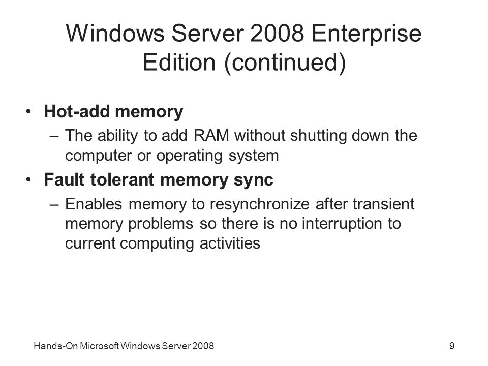 9 Windows Server 2008 Enterprise Edition (continued) Hot-add memory –The ability to add RAM without shutting down the computer or operating system Fault tolerant memory sync –Enables memory to resynchronize after transient memory problems so there is no interruption to current computing activities