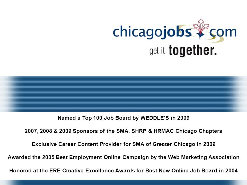 Named a Top 100 Job Board by WEDDLE’S in , 2008 & 2009 Sponsors of the SMA, SHRP & HRMAC Chicago Chapters Exclusive Career Content Provider for SMA of Greater Chicago in 2009 Awarded the 2005 Best Employment Online Campaign by the Web Marketing Association Honored at the ERE Creative Excellence Awards for Best New Online Job Board in 2004