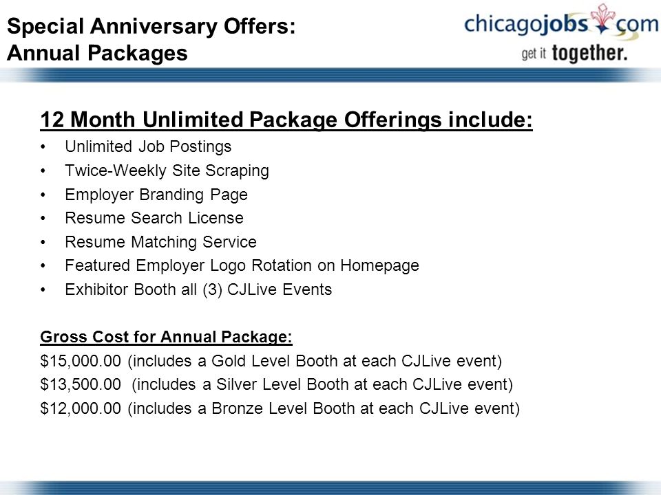Special Anniversary Offers: Annual Packages 12 Month Unlimited Package Offerings include: Unlimited Job Postings Twice-Weekly Site Scraping Employer Branding Page Resume Search License Resume Matching Service Featured Employer Logo Rotation on Homepage Exhibitor Booth all (3) CJLive Events Gross Cost for Annual Package: $15, (includes a Gold Level Booth at each CJLive event) $13, (includes a Silver Level Booth at each CJLive event) $12, (includes a Bronze Level Booth at each CJLive event)