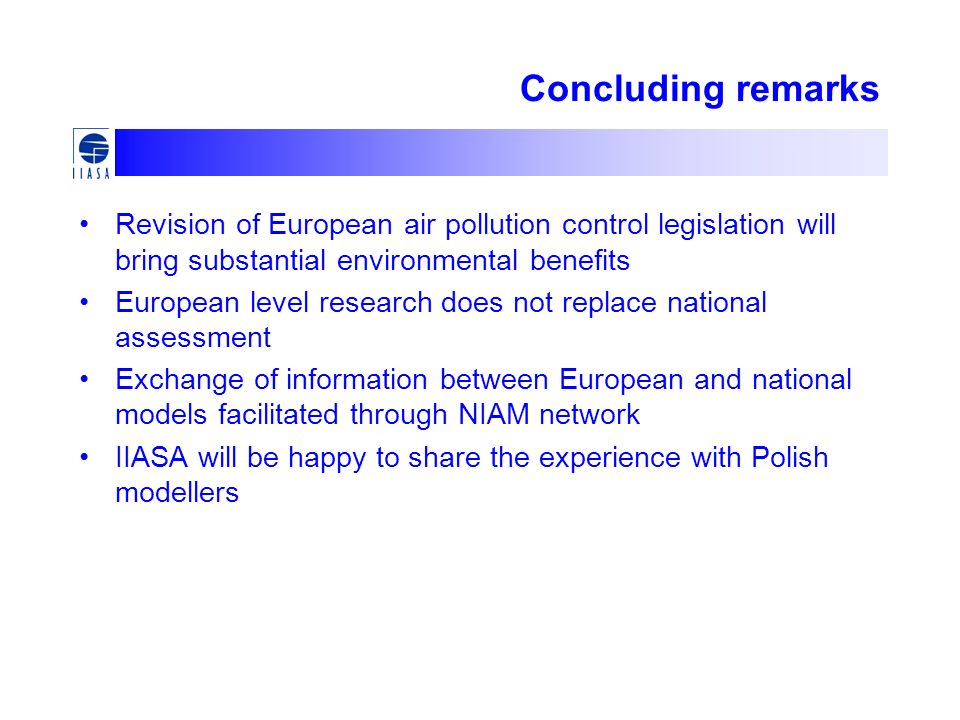 Concluding remarks Revision of European air pollution control legislation will bring substantial environmental benefits European level research does not replace national assessment Exchange of information between European and national models facilitated through NIAM network IIASA will be happy to share the experience with Polish modellers