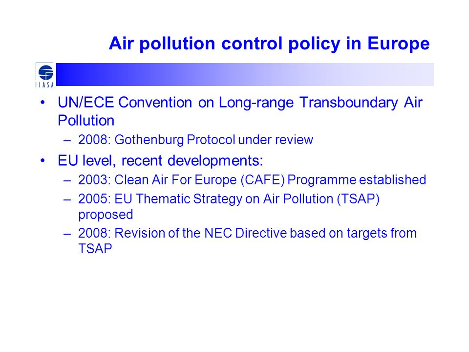 Air pollution control policy in Europe UN/ECE Convention on Long-range Transboundary Air Pollution –2008: Gothenburg Protocol under review EU level, recent developments: –2003: Clean Air For Europe (CAFE) Programme established –2005: EU Thematic Strategy on Air Pollution (TSAP) proposed –2008: Revision of the NEC Directive based on targets from TSAP