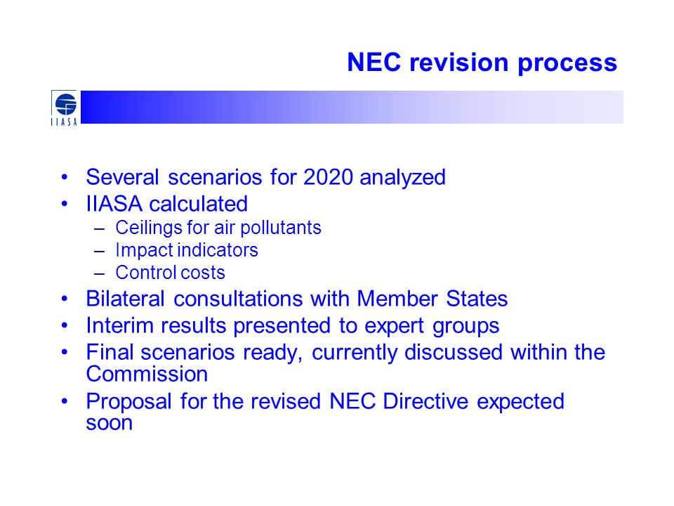 NEC revision process Several scenarios for 2020 analyzed IIASA calculated –Ceilings for air pollutants –Impact indicators –Control costs Bilateral consultations with Member States Interim results presented to expert groups Final scenarios ready, currently discussed within the Commission Proposal for the revised NEC Directive expected soon