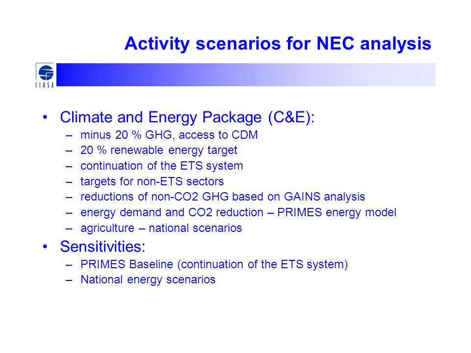 Activity scenarios for NEC analysis Climate and Energy Package (C&E): –minus 20 % GHG, access to CDM –20 % renewable energy target –continuation of the ETS system –targets for non-ETS sectors –reductions of non-CO2 GHG based on GAINS analysis –energy demand and CO2 reduction – PRIMES energy model –agriculture – national scenarios Sensitivities: –PRIMES Baseline (continuation of the ETS system) –National energy scenarios