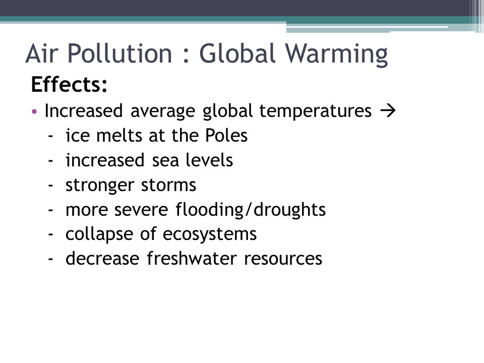 Air Pollution : Global Warming Effects: Increased average global temperatures  - ice melts at the Poles - increased sea levels - stronger storms - more severe flooding/droughts - collapse of ecosystems - decrease freshwater resources