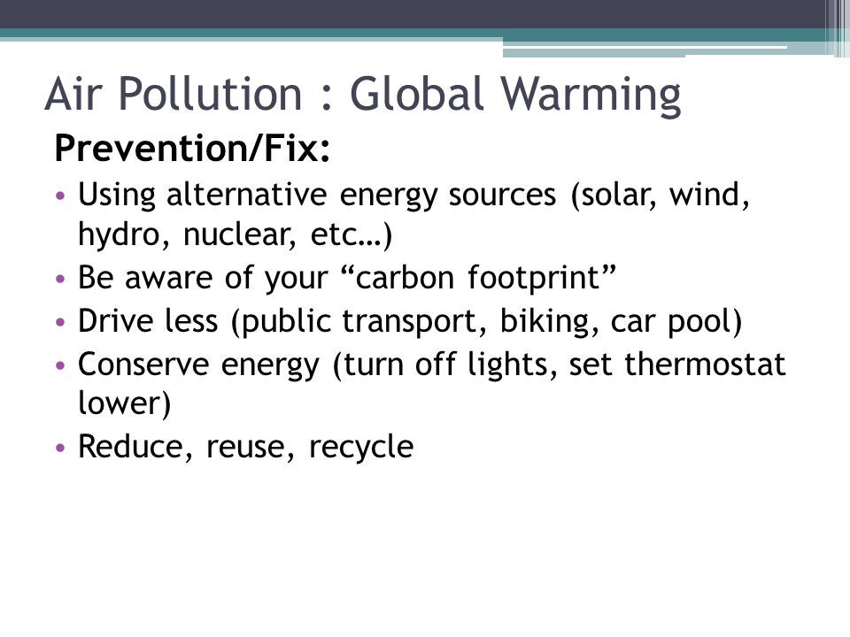 Prevention/Fix: Using alternative energy sources (solar, wind, hydro, nuclear, etc…) Be aware of your carbon footprint Drive less (public transport, biking, car pool) Conserve energy (turn off lights, set thermostat lower) Reduce, reuse, recycle