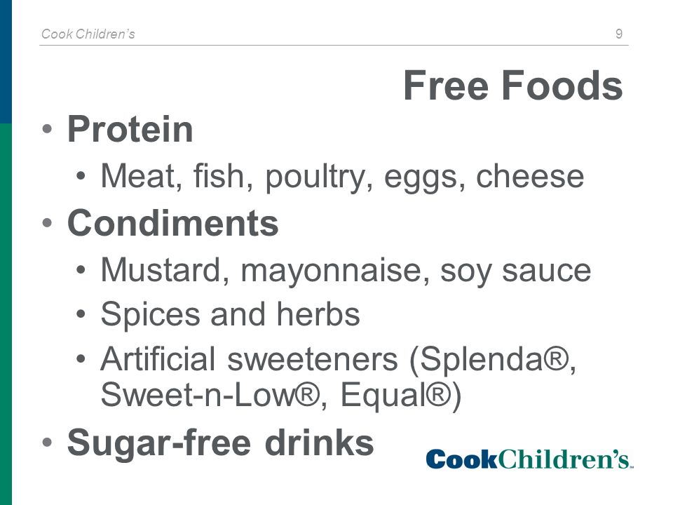 Cook Children’s 9 Free Foods Protein Meat, fish, poultry, eggs, cheese Condiments Mustard, mayonnaise, soy sauce Spices and herbs Artificial sweeteners (Splenda®, Sweet-n-Low®, Equal®) Sugar-free drinks