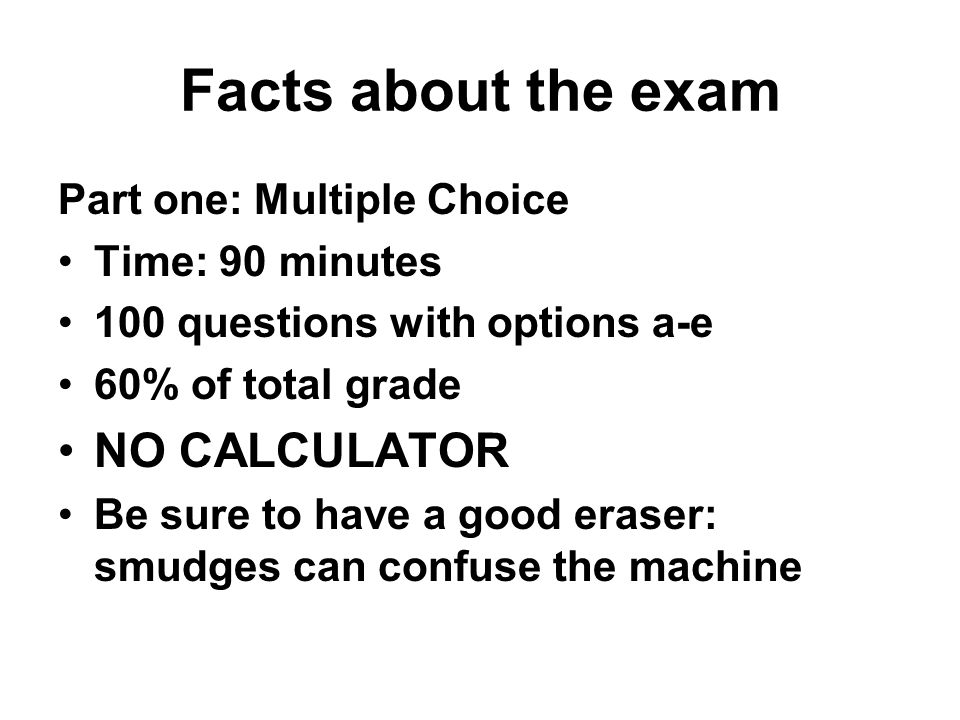 Facts about the exam Part one: Multiple Choice Time: 90 minutes 100 questions with options a-e 60% of total grade NO CALCULATOR Be sure to have a good eraser: smudges can confuse the machine