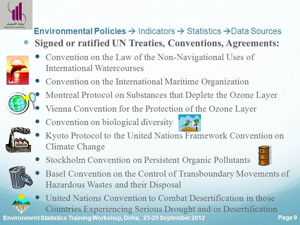 Environment Statistics Training Workshop, Doha, September 2012 Page 9 Environmental Policies  Indicators  Statistics  Data Sources Signed or ratified UN Treaties, Conventions, Agreements: Convention on the Law of the Non-Navigational Uses of International Watercourses Convention on the International Maritime Organization Montreal Protocol on Substances that Deplete the Ozone Layer Vienna Convention for the Protection of the Ozone Layer Convention on biological diversity Kyoto Protocol to the United Nations Framework Convention on Climate Change Stockholm Convention on Persistent Organic Pollutants Basel Convention on the Control of Transboundary Movements of Hazardous Wastes and their Disposal United Nations Convention to Combat Desertification in those Countries Experiencing Serious Drought and/or Desertification