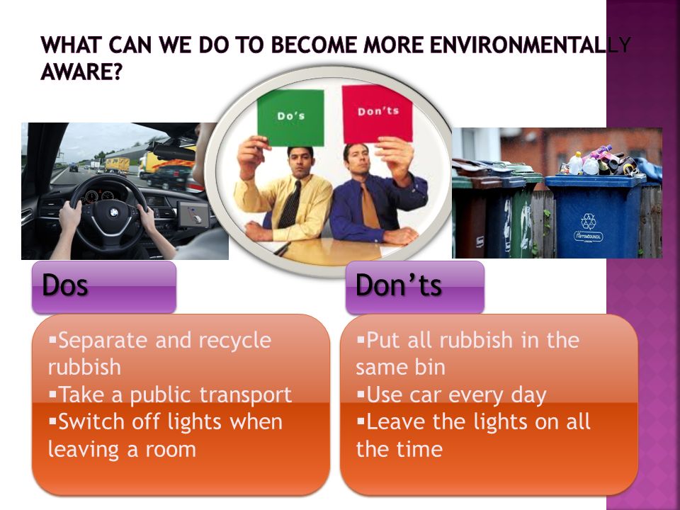 DosDosDon’tsDon’ts  Separate and recycle rubbish  Take a public transport  Switch off lights when leaving a room  Separate and recycle rubbish  Take a public transport  Switch off lights when leaving a room  Put all rubbish in the same bin  Use car every day  Leave the lights on all the time  Put all rubbish in the same bin  Use car every day  Leave the lights on all the time