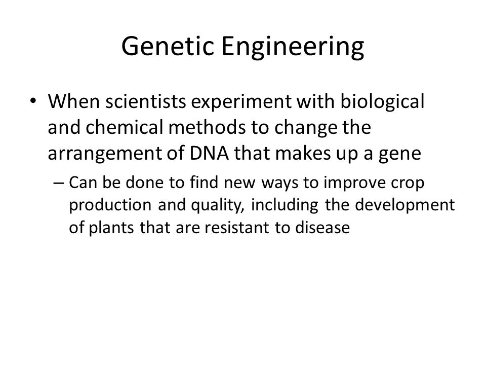 Genetic Engineering When scientists experiment with biological and chemical methods to change the arrangement of DNA that makes up a gene – Can be done to find new ways to improve crop production and quality, including the development of plants that are resistant to disease