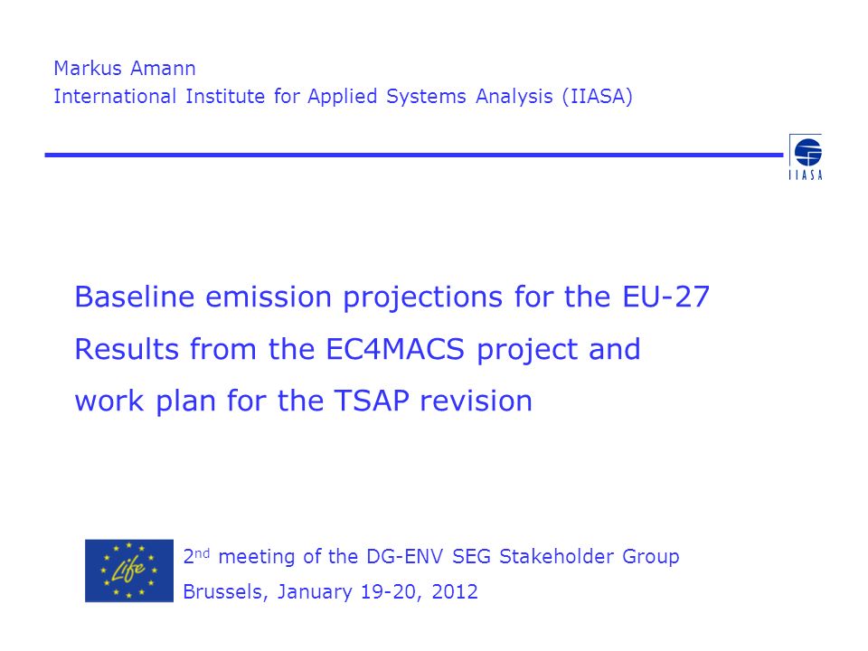 Baseline emission projections for the EU-27 Results from the EC4MACS project and work plan for the TSAP revision Markus Amann International Institute for Applied Systems Analysis (IIASA) 2 nd meeting of the DG-ENV SEG Stakeholder Group Brussels, January 19-20, 2012