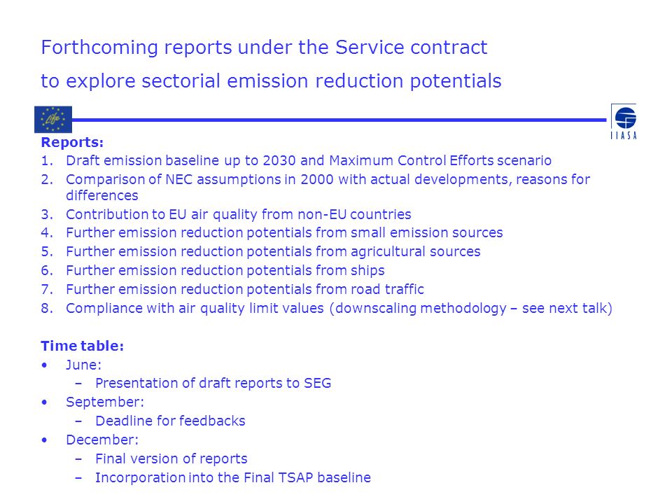 Forthcoming reports under the Service contract to explore sectorial emission reduction potentials Reports: 1.Draft emission baseline up to 2030 and Maximum Control Efforts scenario 2.Comparison of NEC assumptions in 2000 with actual developments, reasons for differences 3.Contribution to EU air quality from non-EU countries 4.Further emission reduction potentials from small emission sources 5.Further emission reduction potentials from agricultural sources 6.Further emission reduction potentials from ships 7.Further emission reduction potentials from road traffic 8.Compliance with air quality limit values (downscaling methodology – see next talk) Time table: June: –Presentation of draft reports to SEG September: –Deadline for feedbacks December: –Final version of reports –Incorporation into the Final TSAP baseline