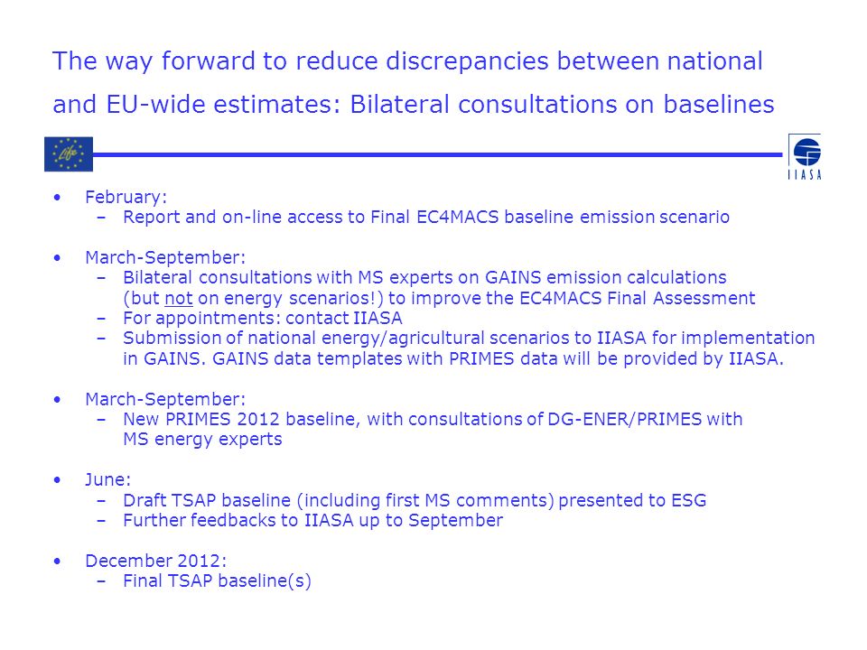 The way forward to reduce discrepancies between national and EU-wide estimates: Bilateral consultations on baselines February: –Report and on-line access to Final EC4MACS baseline emission scenario March-September: –Bilateral consultations with MS experts on GAINS emission calculations (but not on energy scenarios!) to improve the EC4MACS Final Assessment –For appointments: contact IIASA –Submission of national energy/agricultural scenarios to IIASA for implementation in GAINS.