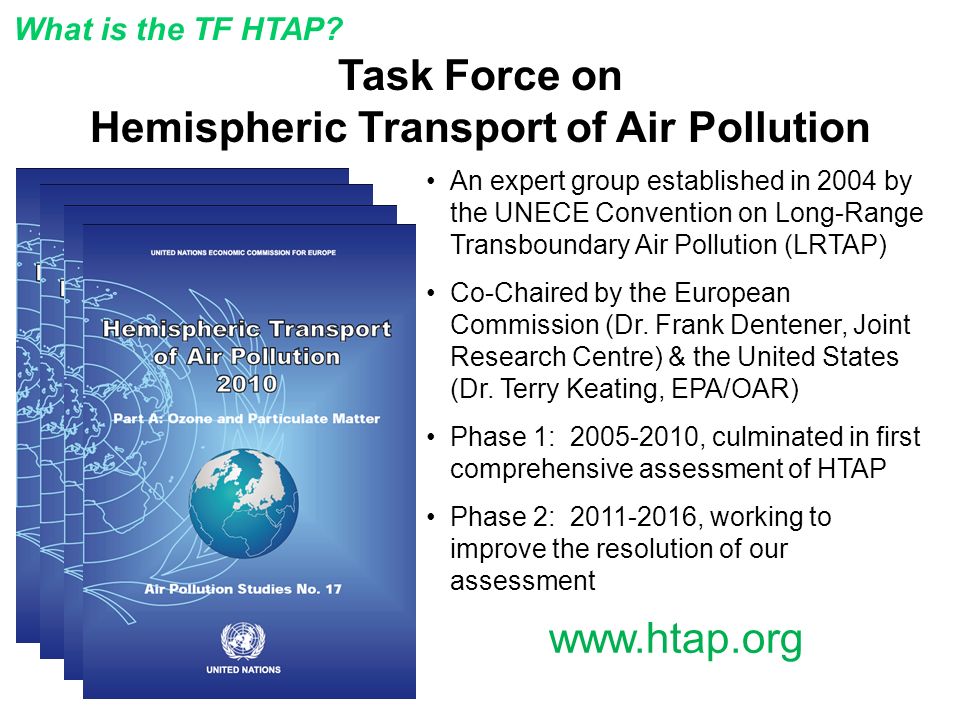Task Force on Hemispheric Transport of Air Pollution An expert group established in 2004 by the UNECE Convention on Long-Range Transboundary Air Pollution (LRTAP) Co-Chaired by the European Commission (Dr.