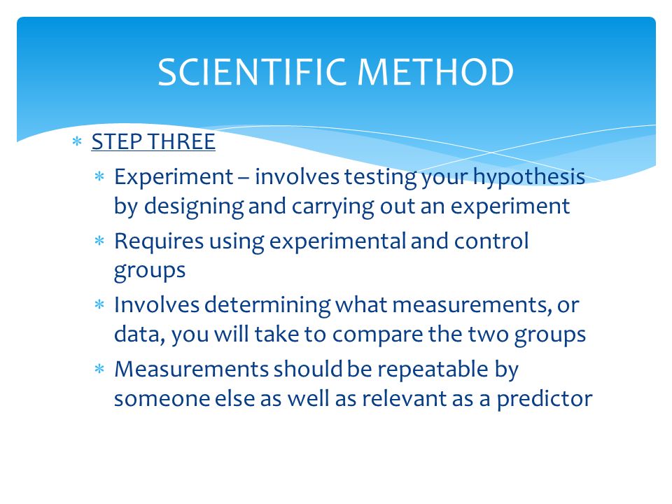  STEP THREE  Experiment – involves testing your hypothesis by designing and carrying out an experiment  Requires using experimental and control groups  Involves determining what measurements, or data, you will take to compare the two groups  Measurements should be repeatable by someone else as well as relevant as a predictor SCIENTIFIC METHOD