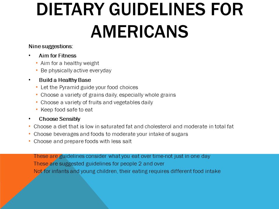DIETARY GUIDELINES FOR AMERICANS Nine suggestions: Aim for Fitness Aim for a healthy weight Be physically active everyday Build a Healthy Base Let the Pyramid guide your food choices Choose a variety of grains daily, especially whole grains Choose a variety of fruits and vegetables daily Keep food safe to eat Choose Sensibly Choose a diet that is low in saturated fat and cholesterol and moderate in total fat Choose beverages and foods to moderate your intake of sugars Choose and prepare foods with less salt These are guidelines consider what you eat over time-not just in one day These are suggested guidelines for people 2 and over Not for infants and young children, their eating requires different food intake