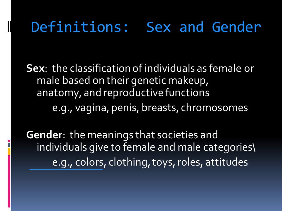 Definitions: Sex and Gender Sex: the classification of individuals as female or male based on their genetic makeup, anatomy, and reproductive functions e.g., vagina, penis, breasts, chromosomes Gender: the meanings that societies and individuals give to female and male categories\ e.g., colors, clothing, toys, roles, attitudes ___________________