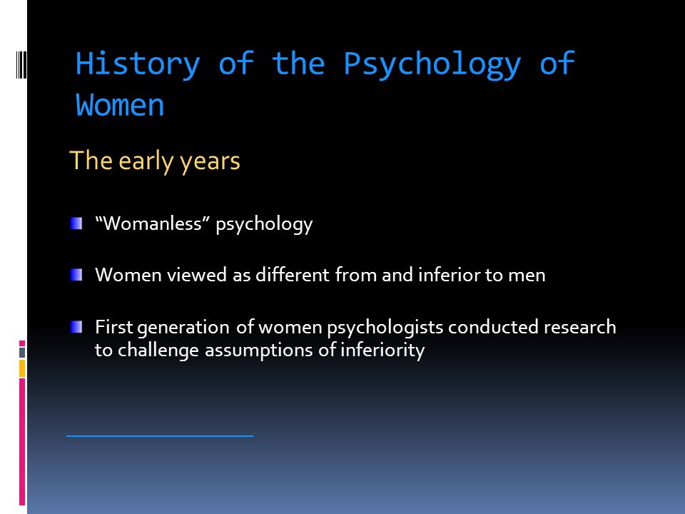 History of the Psychology of Women The early years Womanless psychology Women viewed as different from and inferior to men First generation of women psychologists conducted research to challenge assumptions of inferiority ____________________