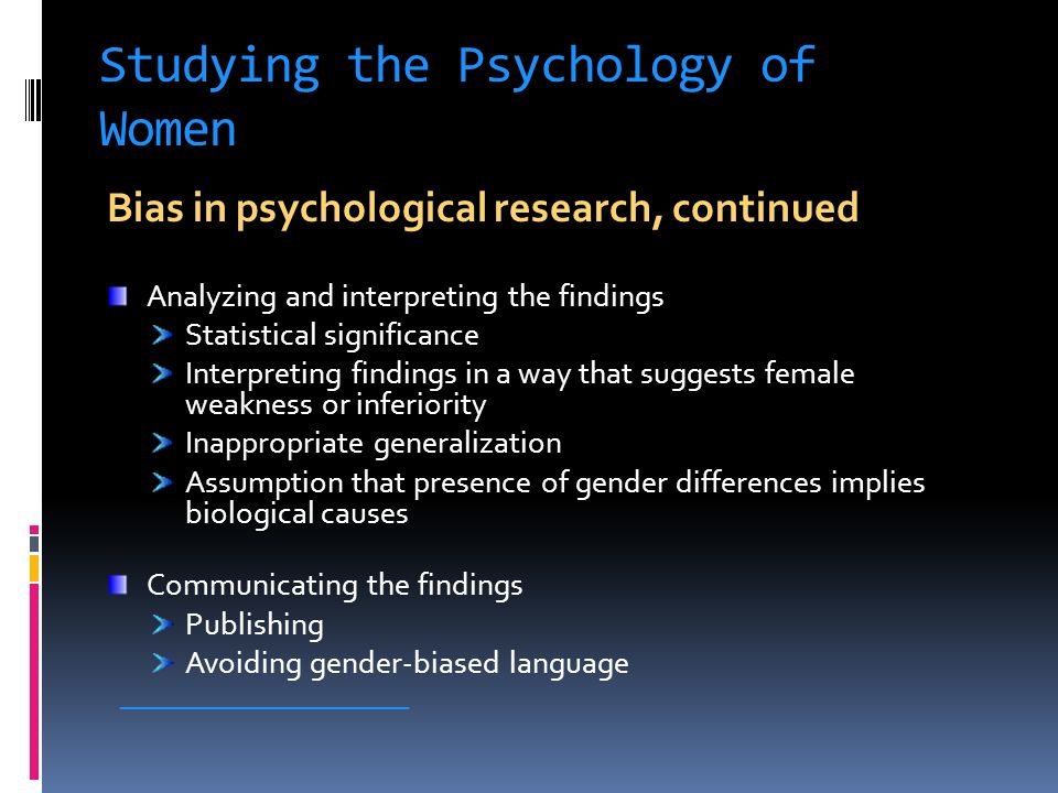 Studying the Psychology of Women Bias in psychological research, continued Analyzing and interpreting the findings Statistical significance Interpreting findings in a way that suggests female weakness or inferiority Inappropriate generalization Assumption that presence of gender differences implies biological causes Communicating the findings Publishing Avoiding gender-biased language ____________________