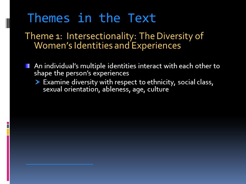 Themes in the Text Theme 1: Intersectionality: The Diversity of Women’s Identities and Experiences An individual’s multiple identities interact with each other to shape the person’s experiences Examine diversity with respect to ethnicity, social class, sexual orientation, ableness, age, culture ____________________