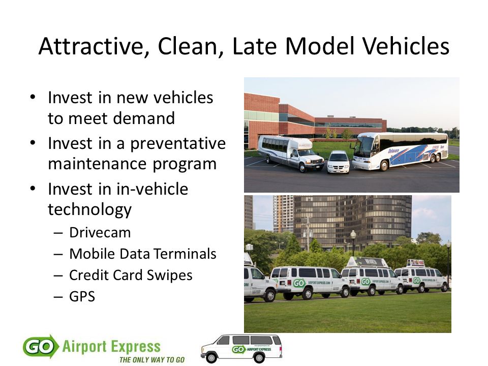 Attractive, Clean, Late Model Vehicles Invest in new vehicles to meet demand Invest in a preventative maintenance program Invest in in-vehicle technology – Drivecam – Mobile Data Terminals – Credit Card Swipes – GPS