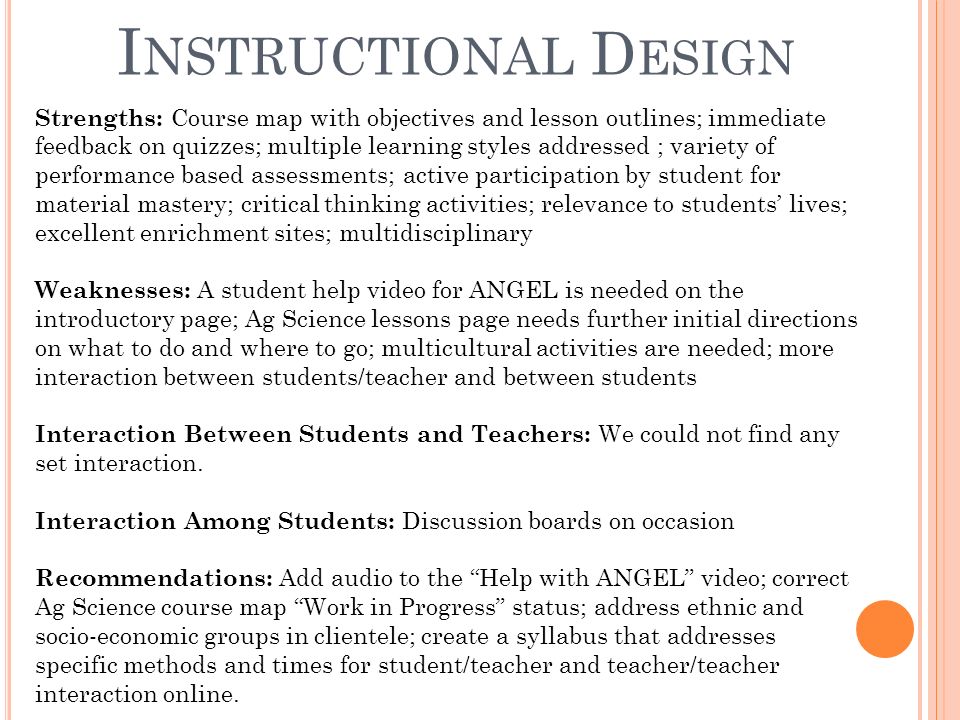 I NSTRUCTIONAL D ESIGN Strengths: Course map with objectives and lesson outlines; immediate feedback on quizzes; multiple learning styles addressed ; variety of performance based assessments; active participation by student for material mastery; critical thinking activities; relevance to students’ lives; excellent enrichment sites; multidisciplinary Weaknesses: A student help video for ANGEL is needed on the introductory page; Ag Science lessons page needs further initial directions on what to do and where to go; multicultural activities are needed; more interaction between students/teacher and between students Interaction Between Students and Teachers: We could not find any set interaction.