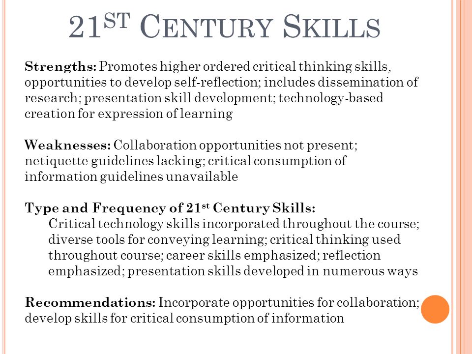 21 ST C ENTURY S KILLS Strengths: Promotes higher ordered critical thinking skills, opportunities to develop self-reflection; includes dissemination of research; presentation skill development; technology-based creation for expression of learning Weaknesses: Collaboration opportunities not present; netiquette guidelines lacking; critical consumption of information guidelines unavailable Type and Frequency of 21 st Century Skills: Critical technology skills incorporated throughout the course; diverse tools for conveying learning; critical thinking used throughout course; career skills emphasized; reflection emphasized; presentation skills developed in numerous ways Recommendations: Incorporate opportunities for collaboration; develop skills for critical consumption of information