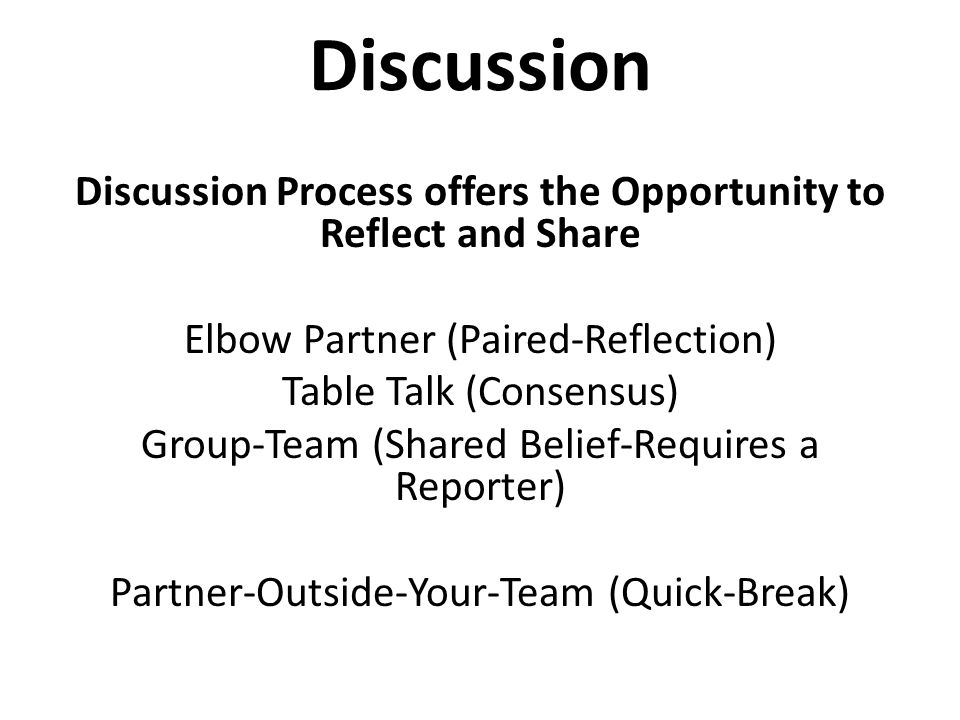 Discussion Discussion Process offers the Opportunity to Reflect and Share Elbow Partner (Paired-Reflection) Table Talk (Consensus) Group-Team (Shared Belief-Requires a Reporter) Partner-Outside-Your-Team (Quick-Break)
