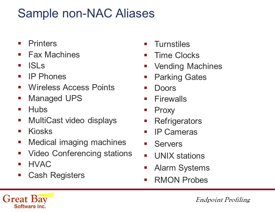 Endpoint Profiling Sample non-NAC Aliases  Printers  Fax Machines  ISLs  IP Phones  Wireless Access Points  Managed UPS  Hubs  MultiCast video displays  Kiosks  Medical imaging machines  Video Conferencing stations  HVAC  Cash Registers  Turnstiles  Time Clocks  Vending Machines  Parking Gates  Doors  Firewalls  Proxy  Refrigerators  IP Cameras  Servers  UNIX stations  Alarm Systems  RMON Probes