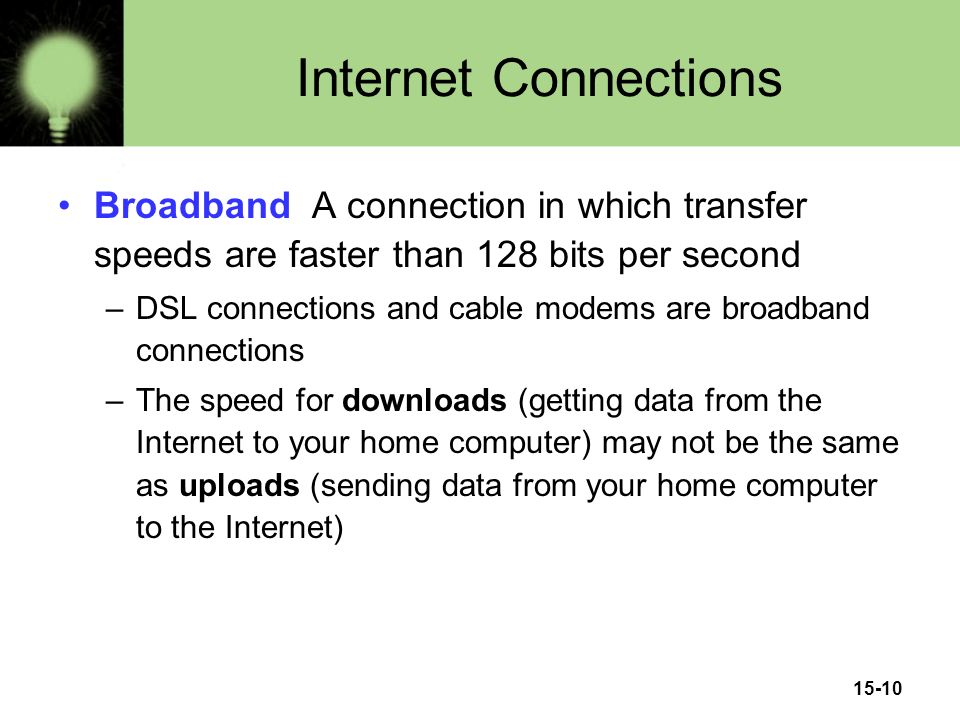 15-10 Internet Connections Broadband A connection in which transfer speeds are faster than 128 bits per second –DSL connections and cable modems are broadband connections –The speed for downloads (getting data from the Internet to your home computer) may not be the same as uploads (sending data from your home computer to the Internet)