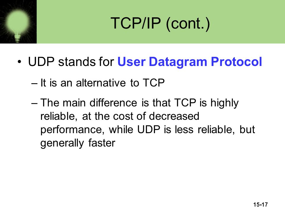 15-17 TCP/IP (cont.) UDP stands for User Datagram Protocol –It is an alternative to TCP –The main difference is that TCP is highly reliable, at the cost of decreased performance, while UDP is less reliable, but generally faster