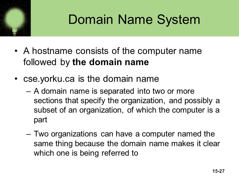 15-27 Domain Name System A hostname consists of the computer name followed by the domain name cse.yorku.ca is the domain name –A domain name is separated into two or more sections that specify the organization, and possibly a subset of an organization, of which the computer is a part –Two organizations can have a computer named the same thing because the domain name makes it clear which one is being referred to