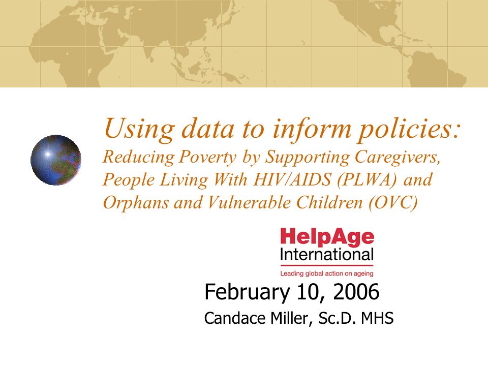 Using data to inform policies: Reducing Poverty by Supporting Caregivers, People Living With HIV/AIDS (PLWA) and Orphans and Vulnerable Children (OVC) February 10, 2006 Candace Miller, Sc.D.