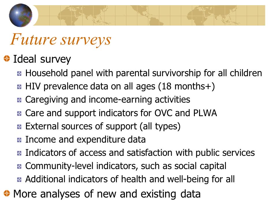 Future surveys Ideal survey Household panel with parental survivorship for all children HIV prevalence data on all ages (18 months+) Caregiving and income-earning activities Care and support indicators for OVC and PLWA External sources of support (all types) Income and expenditure data Indicators of access and satisfaction with public services Community-level indicators, such as social capital Additional indicators of health and well-being for all More analyses of new and existing data