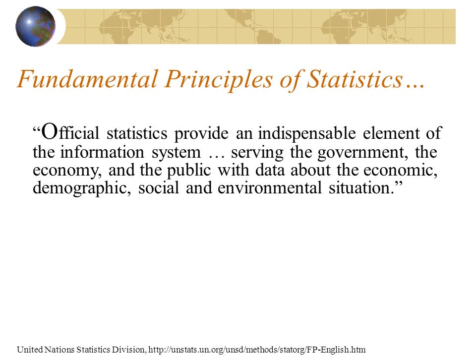 Fundamental Principles of Statistics… O fficial statistics provide an indispensable element of the information system … serving the government, the economy, and the public with data about the economic, demographic, social and environmental situation. United Nations Statistics Division,