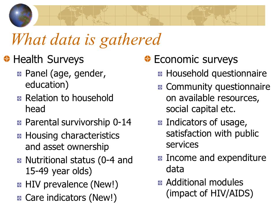 What data is gathered Health Surveys Panel (age, gender, education) Relation to household head Parental survivorship 0-14 Housing characteristics and asset ownership Nutritional status (0-4 and year olds) HIV prevalence (New!) Care indicators (New!) Economic surveys Household questionnaire Community questionnaire on available resources, social capital etc.